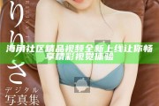 海角社區精品視頻全新上線 讓你暢享精彩視覺體驗