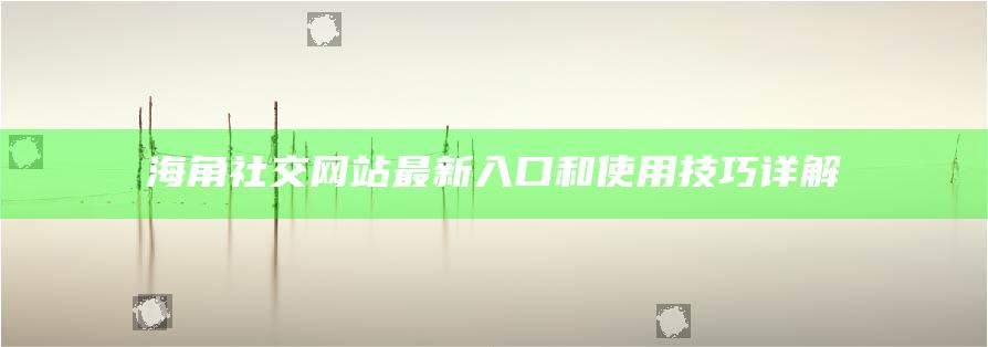 海角社交網站最新入口和使用技巧詳解