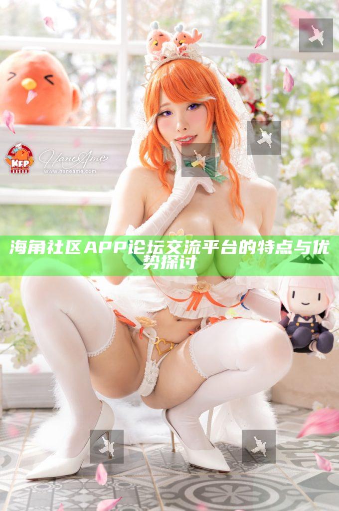 海角社區APP論壇交流平臺的特點與優勢探討